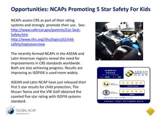 Opportunities: NCAPs Promoting 5 Star Safety For Kids 
NCAPs assess CRS as part of their rating 
systems and strongly promote their use. See: 
http://www.safercar.gov/parents/Car-Seat- 
Safety.htm 
http://www.iihs.org/iihs/topics/t/child-safety/ 
topicoverview 
The recently formed NCAPs in the ASEAN and 
Latin American regions reveal the need for 
improvements in CRS standards worldwide. 
Both are also achieving progress. Results are 
improving as ISOFISX is used more widely. 
ASEAN and Latin NCAP have just released their 
first 5 star results for child protection, The 
Nissan Teena and the VW Golf obtained the 
coveted five star rating with ISOFIX systems 
standard. 
 