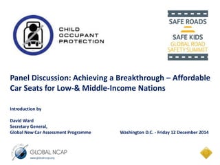 Panel Discussion: Achieving a Breakthrough – Affordable 
Car Seats for Low-& Middle-Income Nations 
Introduction by 
David Ward 
Secretary General, 
Global New Car Assessment Programme Washington D.C. - Friday 12 December 2014 
 