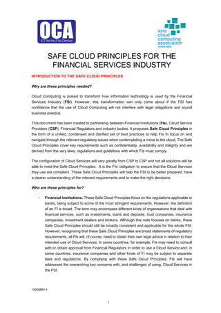 10000864-4
1
SAFE CLOUD PRINCIPLES FOR THE
FINANCIAL SERVICES INDUSTRY
INTRODUCTION TO THE SAFE CLOUD PRINCIPLES
Why are these principles needed?
Cloud Computing is poised to transform how information technology is used by the Financial
Services Industry (FSI). However, this transformation can only come about if the FSI has
confidence that the use of Cloud Computing will not interfere with legal obligations and sound
business practice.
This document has been created in partnership between Financial Institutions (FIs), Cloud Service
Providers (CSP), Financial Regulators and industry bodies. It proposes Safe Cloud Principles in
the form of a unified, condensed and clarified set of best practices to help FIs to focus on and
navigate through the relevant regulatory issues when contemplating a move to the cloud. The Safe
Cloud Principles cover key requirements such as confidentiality, availability and integrity and are
derived from the very laws, regulations and guidelines with which FIs must comply.
The configuration of Cloud Services will vary greatly from CSP to CSP and not all solutions will be
able to meet the Safe Cloud Principles. It is the FIs’ obligation to ensure that the Cloud Services
they use are compliant. These Safe Cloud Principles will help the FSI to be better prepared, have
a clearer understanding of the relevant requirements and to make the right decisions.
Who are these principles for?
- Financial Institutions. These Safe Cloud Principles focus on the regulations applicable to
banks, being subject to some of the most stringent requirements. However, the definition
of an FI is broad. The term may encompass different kinds of organisations that deal with
financial services, such as investments, loans and deposits, trust companies, insurance
companies, investment dealers and brokers. Although this note focuses on banks, these
Safe Cloud Principles should still be broadly consistent and applicable for the whole FSI.
However, recognising that these Safe Cloud Principles are broad statements of regulatory
requirements, all FIs will, of course, need to obtain their own legal advice in relation to their
intended use of Cloud Services. In some countries, for example, FIs may need to consult
with or obtain approval from Financial Regulators in order to use a Cloud Service and, in
some countries, insurance companies and other kinds of FI may be subject to separate
laws and regulations. By complying with these Safe Cloud Principles, FIs will have
addressed the overarching key concerns with, and challenges of using, Cloud Services in
the FSI.
endorsed
 