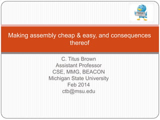 Making assembly cheap & easy, and consequences
thereof
C. Titus Brown
Assistant Professor
CSE, MMG, BEACON
Michigan State University
Feb 2014
ctb@msu.edu

 