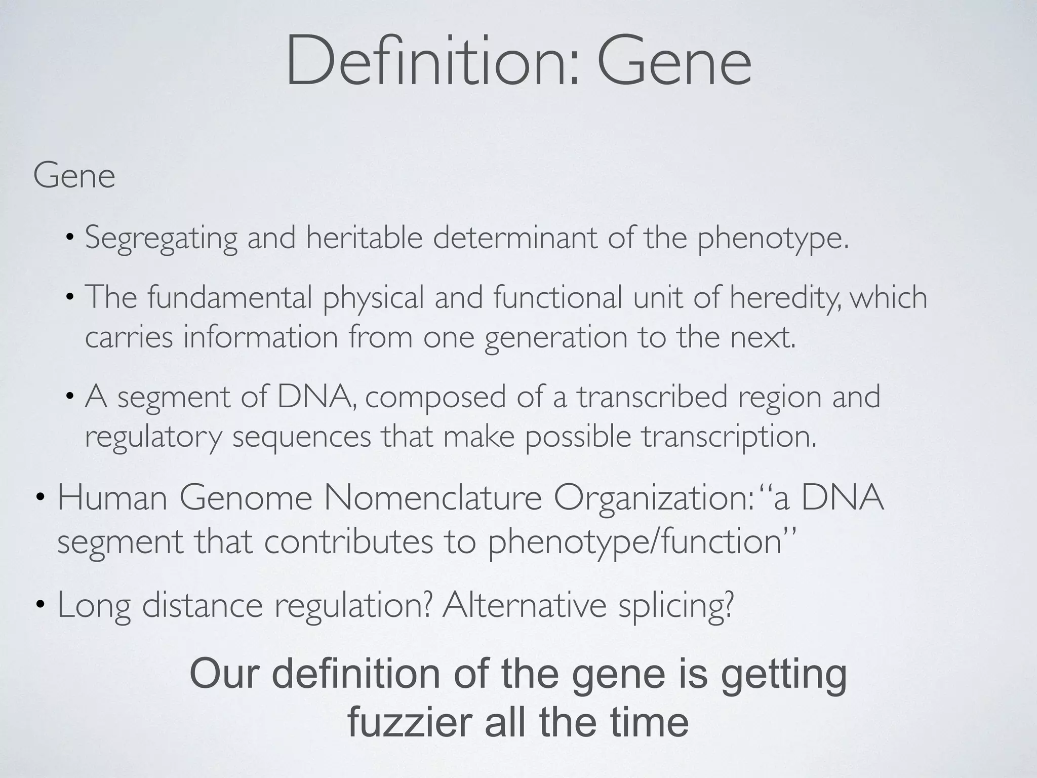 Definition: Gene 
Gene 
• Segregating and heritable determinant of the phenotype. 
• The fundamental physical and functional unit of heredity, which 
carries information from one generation to the next. 
• A segment of DNA, composed of a transcribed region and 
regulatory sequences that make possible transcription. 
• Human Genome Nomenclature Organization: “a DNA 
segment that contributes to phenotype/function” 
• Long distance regulation? Alternative splicing? 
Our definition of the gene is getting 
fuzzier all the time 
 