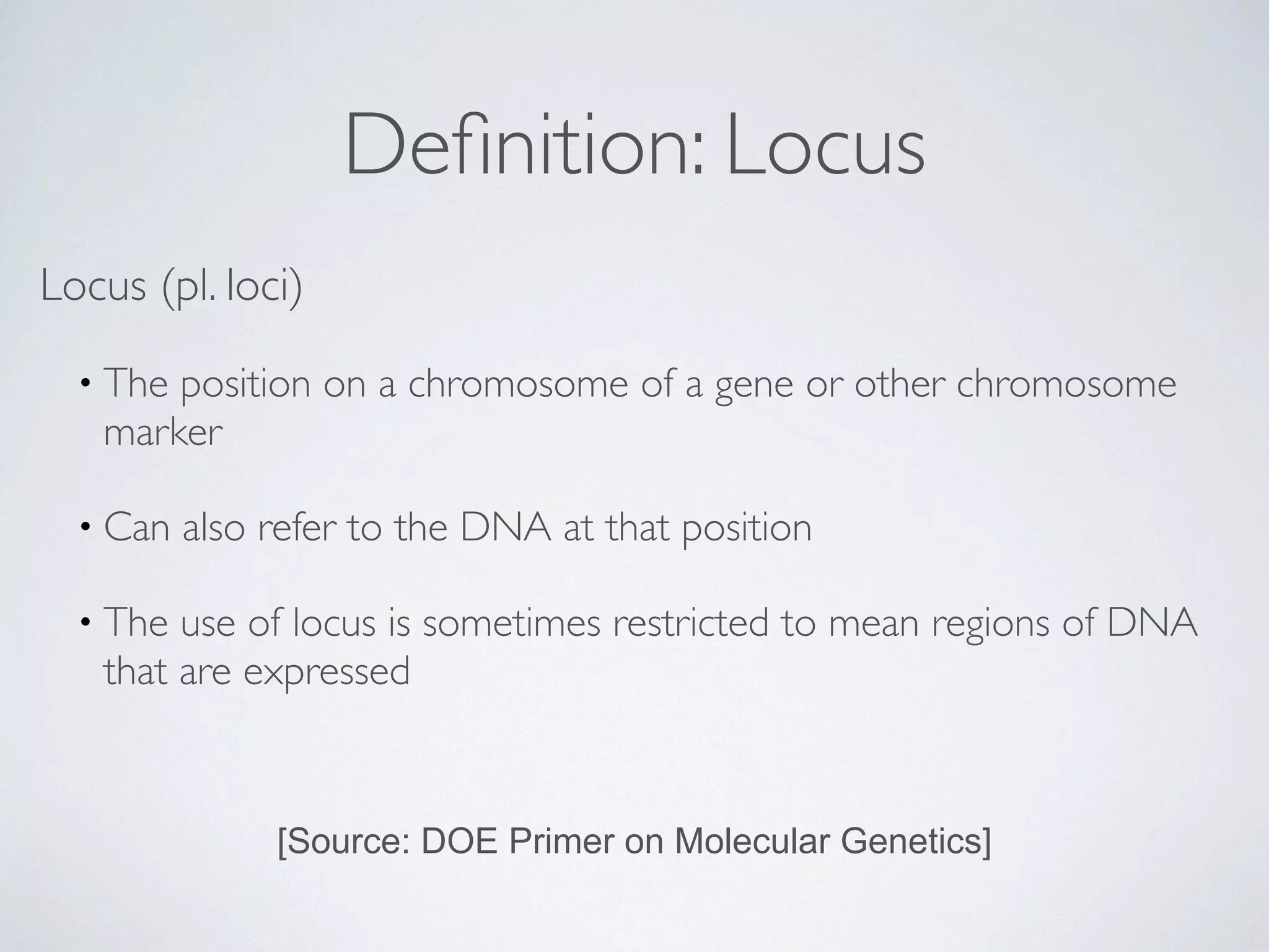 Definition: Locus 
Locus (pl. loci) 
• The position on a chromosome of a gene or other chromosome 
marker 
• Can also refer to the DNA at that position 
• The use of locus is sometimes restricted to mean regions of DNA 
that are expressed 
[Source: DOE Primer on Molecular Genetics] 
 