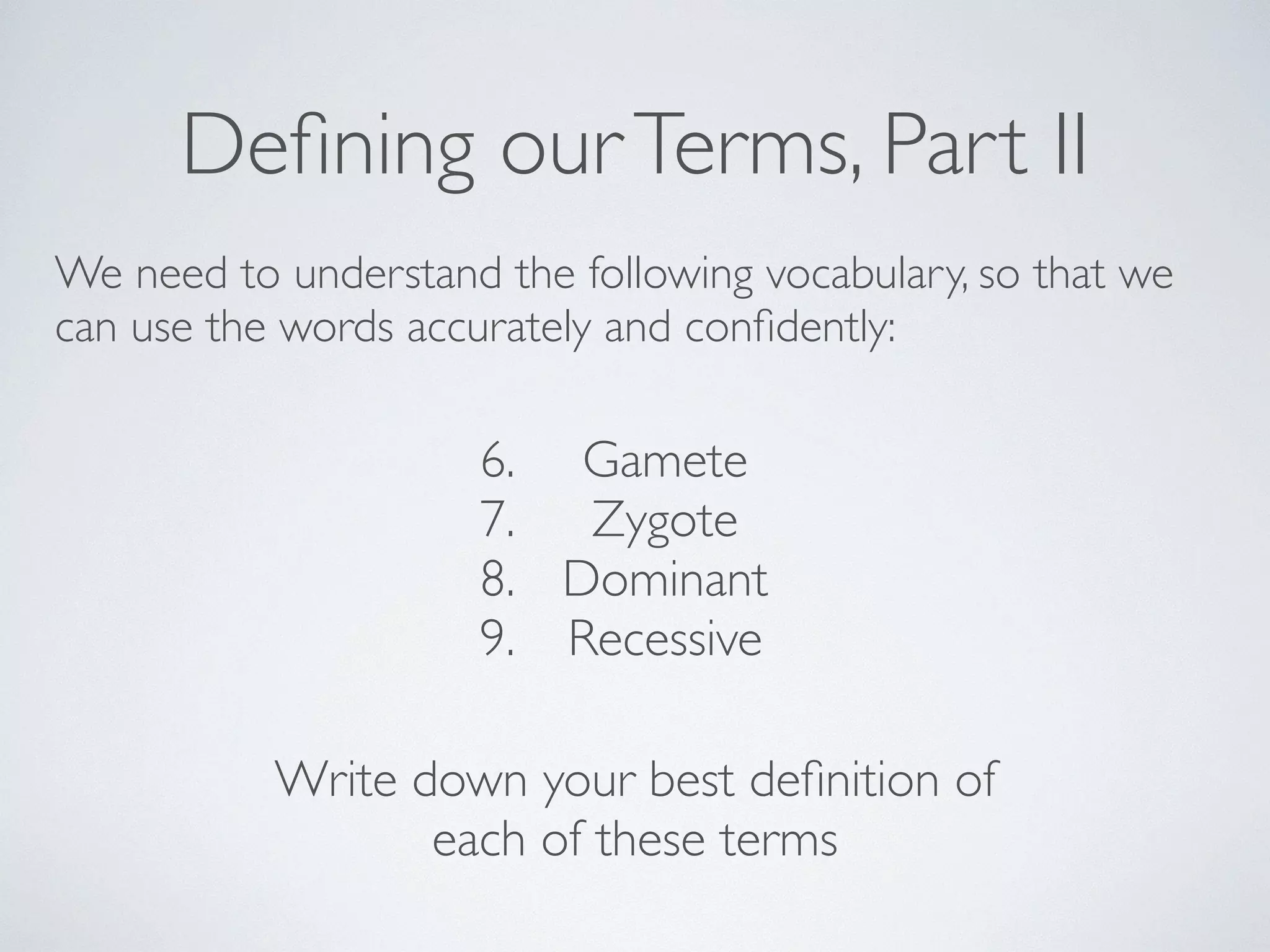 Defining our Terms, Part II 
We need to understand the following vocabulary, so that we 
can use the words accurately and confidently: 
6. Gamete 
7. Zygote 
8. Dominant 
9. Recessive 
Write down your best definition of 
each of these terms 
 