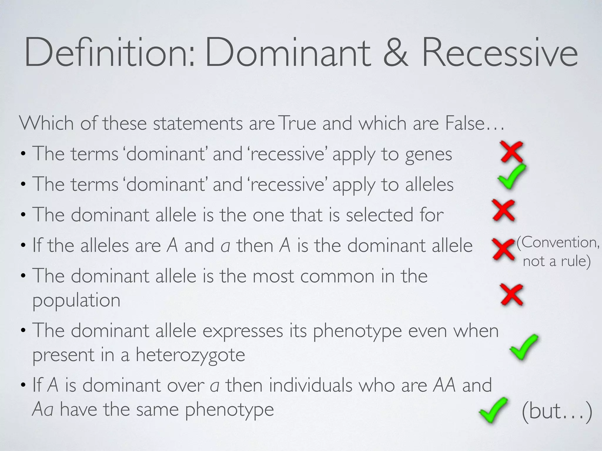 Definition: Dominant & Recessive 
Which of these statements are True and which are False… 
• The terms ‘dominant’ and ‘recessive’ apply to genes 
• The terms ‘dominant’ and ‘recessive’ apply to alleles 
• The dominant allele is the one that is selected for 
• If the alleles are A and a then A is the dominant allele 
• The dominant allele is the most common in the 
population 
• The dominant allele expresses its phenotype even when 
present in a heterozygote 
• If A is dominant over a then individuals who are AA and 
Aa have the same phenotype (but…) 
(Convention, 
not a rule) 
 