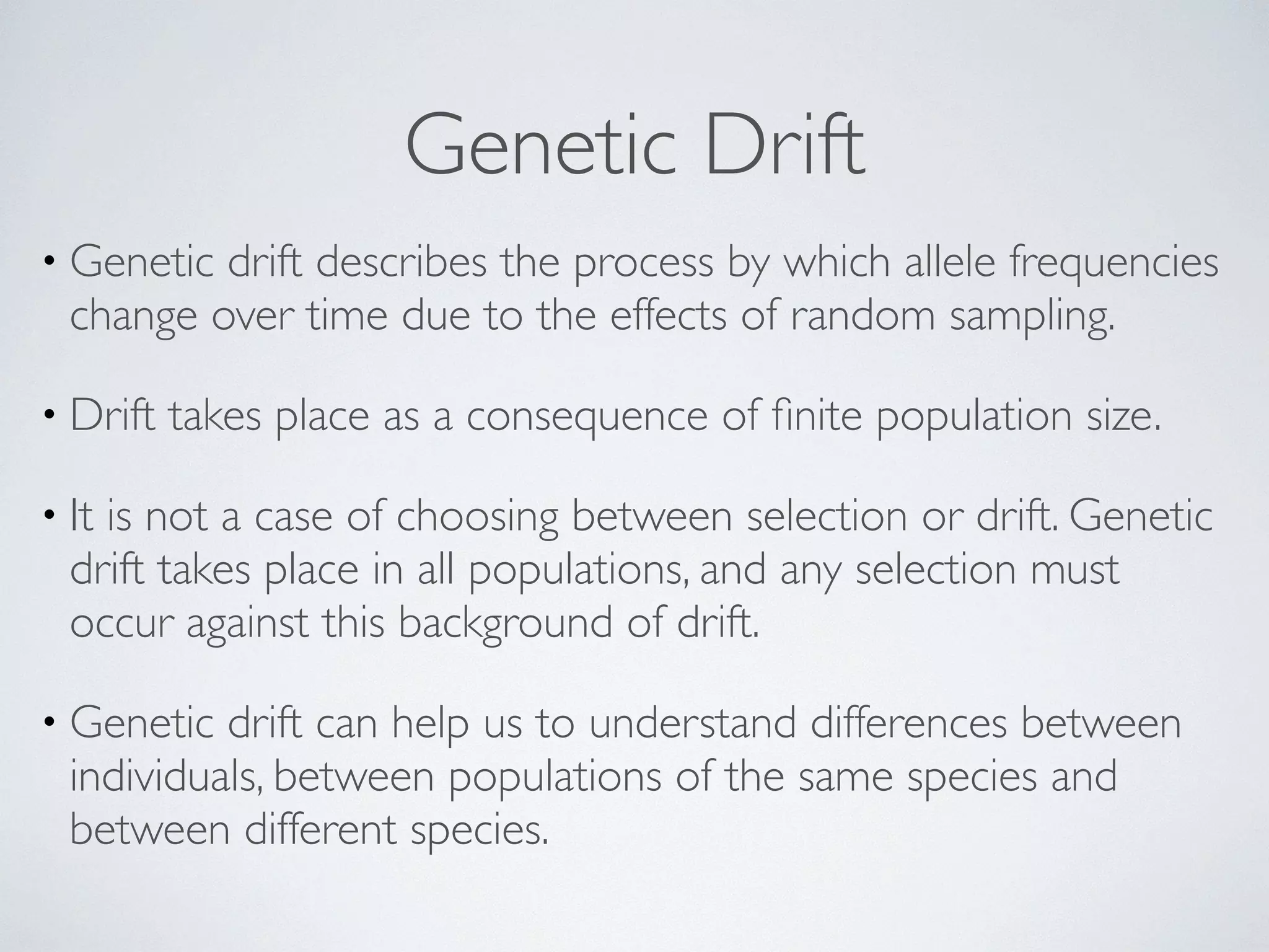 Genetic Drift 
• Genetic drift describes the process by which allele frequencies 
change over time due to the effects of random sampling. 
• Drift takes place as a consequence of finite population size. 
• It is not a case of choosing between selection or drift. Genetic 
drift takes place in all populations, and any selection must 
occur against this background of drift. 
• Genetic drift can help us to understand differences between 
individuals, between populations of the same species and 
between different species. 
 