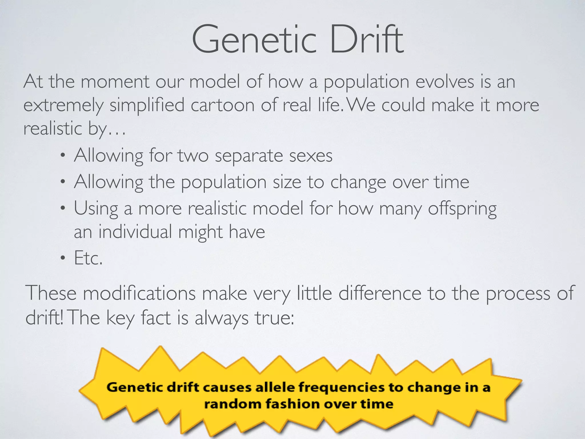 Genetic Drift 
At the moment our model of how a population evolves is an 
extremely simplified cartoon of real life. We could make it more 
realistic by… 
• Allowing for two separate sexes 
• Allowing the population size to change over time 
• Using a more realistic model for how many offspring 
an individual might have 
• Etc. 
These modifications make very little difference to the process of 
drift! The key fact is always true: 
 