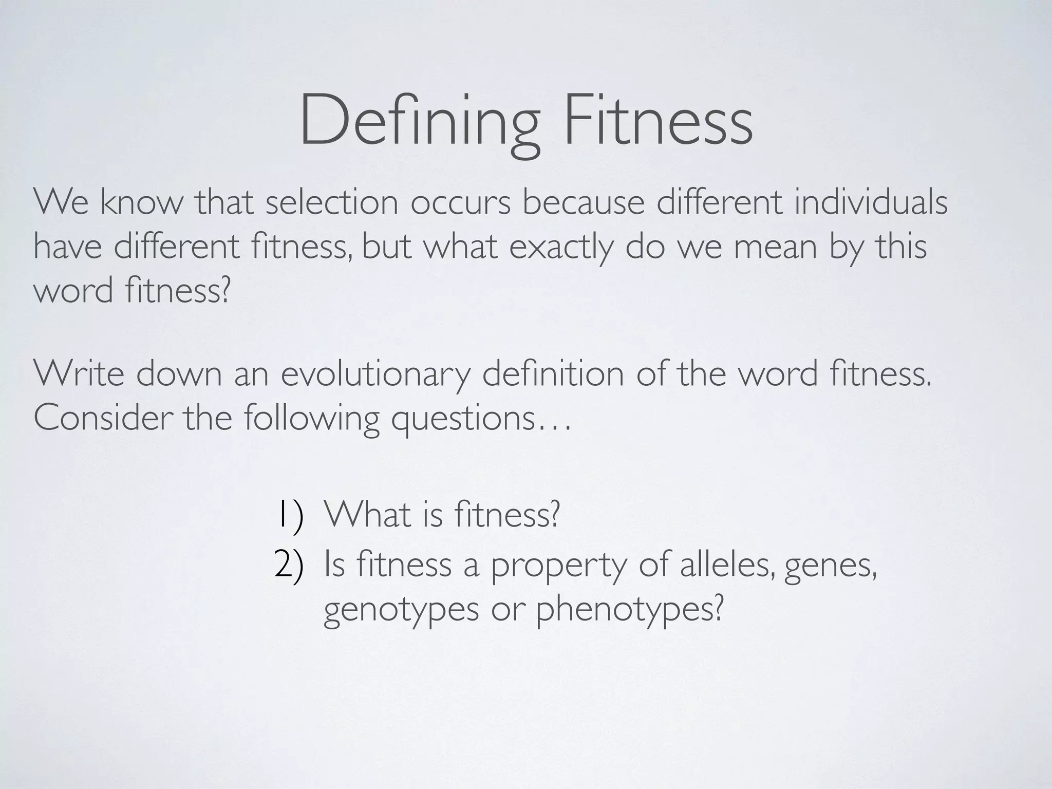 Defining Fitness 
We know that selection occurs because different individuals 
have different fitness, but what exactly do we mean by this 
word fitness? 
Write down an evolutionary definition of the word fitness. 
Consider the following questions… 
1) What is fitness? 
2) Is fitness a property of alleles, genes, 
genotypes or phenotypes? 
! 
 