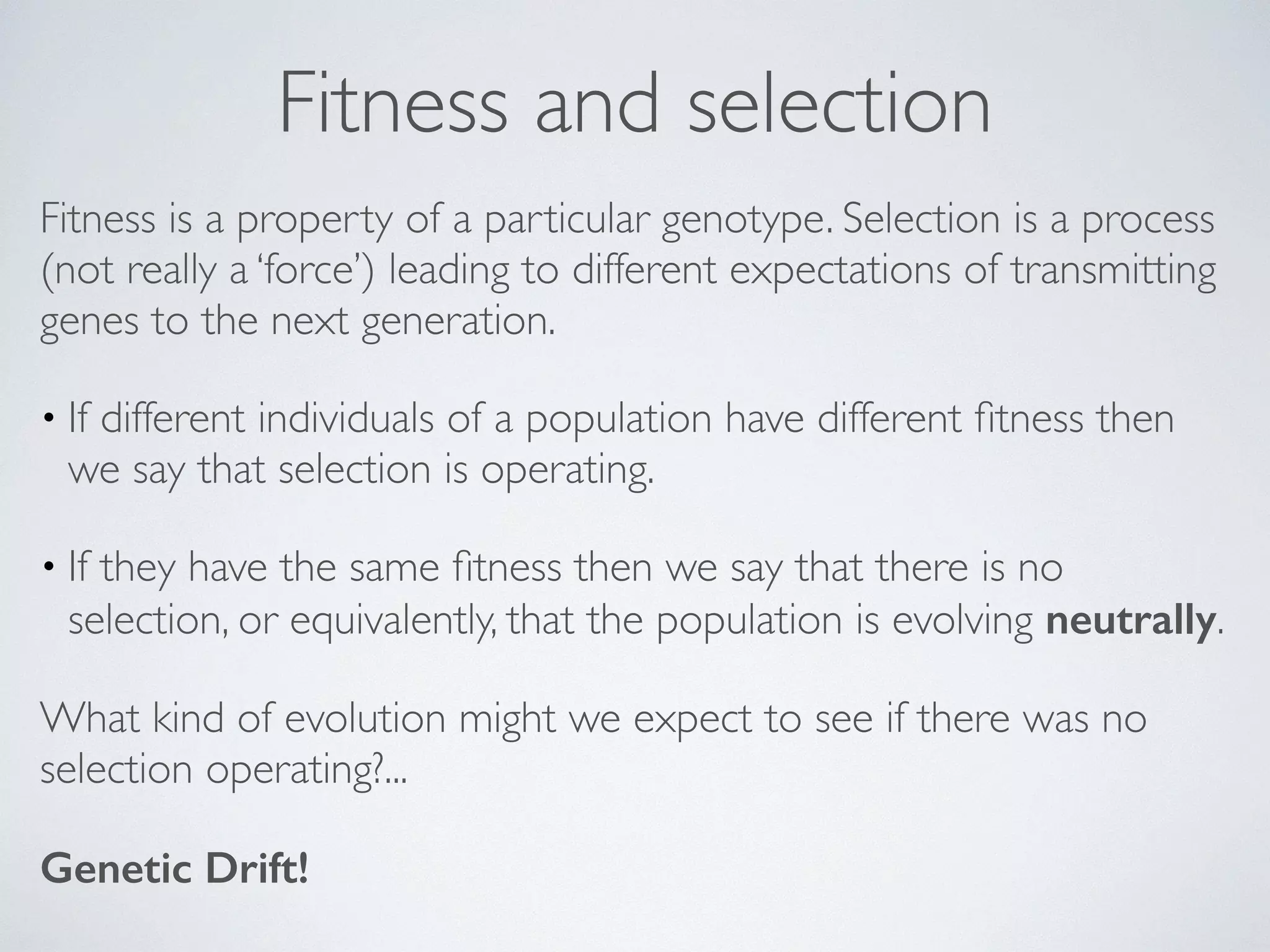 Fitness and selection 
Fitness is a property of a particular genotype. Selection is a process 
(not really a ‘force’) leading to different expectations of transmitting 
genes to the next generation. 
• If different individuals of a population have different fitness then 
we say that selection is operating. 
• If they have the same fitness then we say that there is no 
selection, or equivalently, that the population is evolving neutrally. 
What kind of evolution might we expect to see if there was no 
selection operating?... 
Genetic Drift! 
 