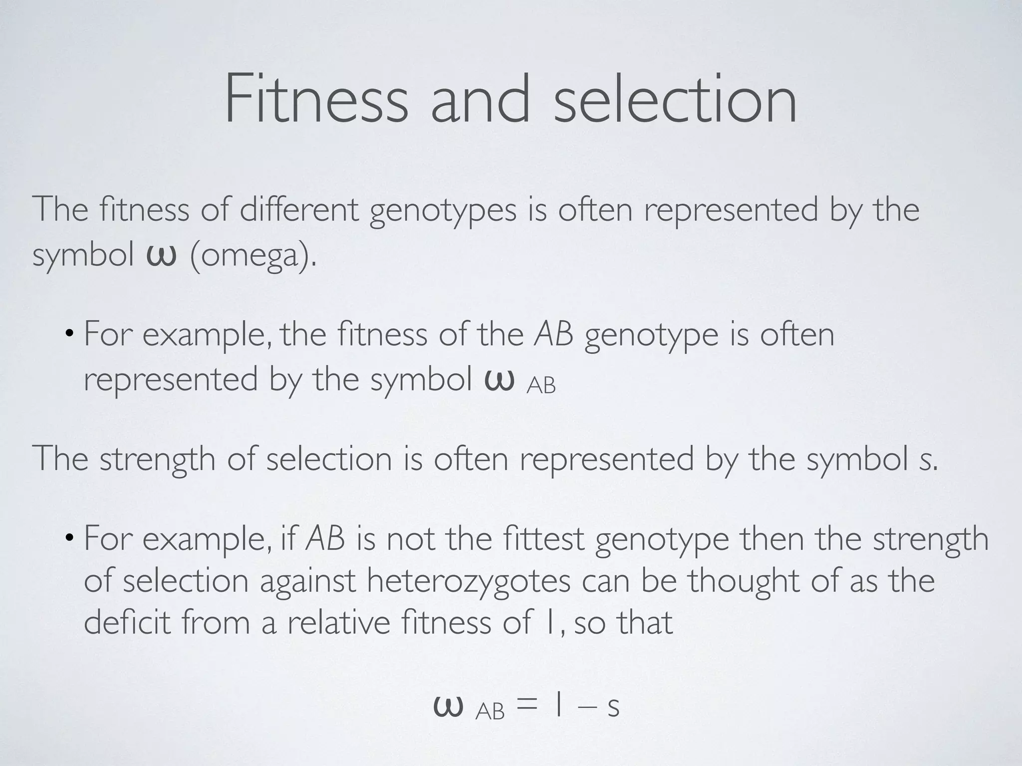 Fitness and selection 
The fitness of different genotypes is often represented by the 
symbol ω (omega). 
• For example, the fitness of the AB genotype is often 
represented by the symbol ω AB 
The strength of selection is often represented by the symbol s. 
• For example, if AB is not the fittest genotype then the strength 
of selection against heterozygotes can be thought of as the 
deficit from a relative fitness of 1, so that 
ω AB = 1 – s 
 