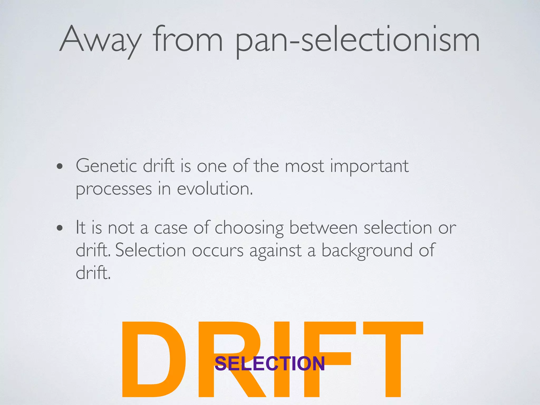 Away from pan-selectionism 
• Genetic drift is one of the most important 
processes in evolution. 
• It is not a case of choosing between selection or 
drift. Selection occurs against a background of 
drift. 
DRSELECITIFON T 
 