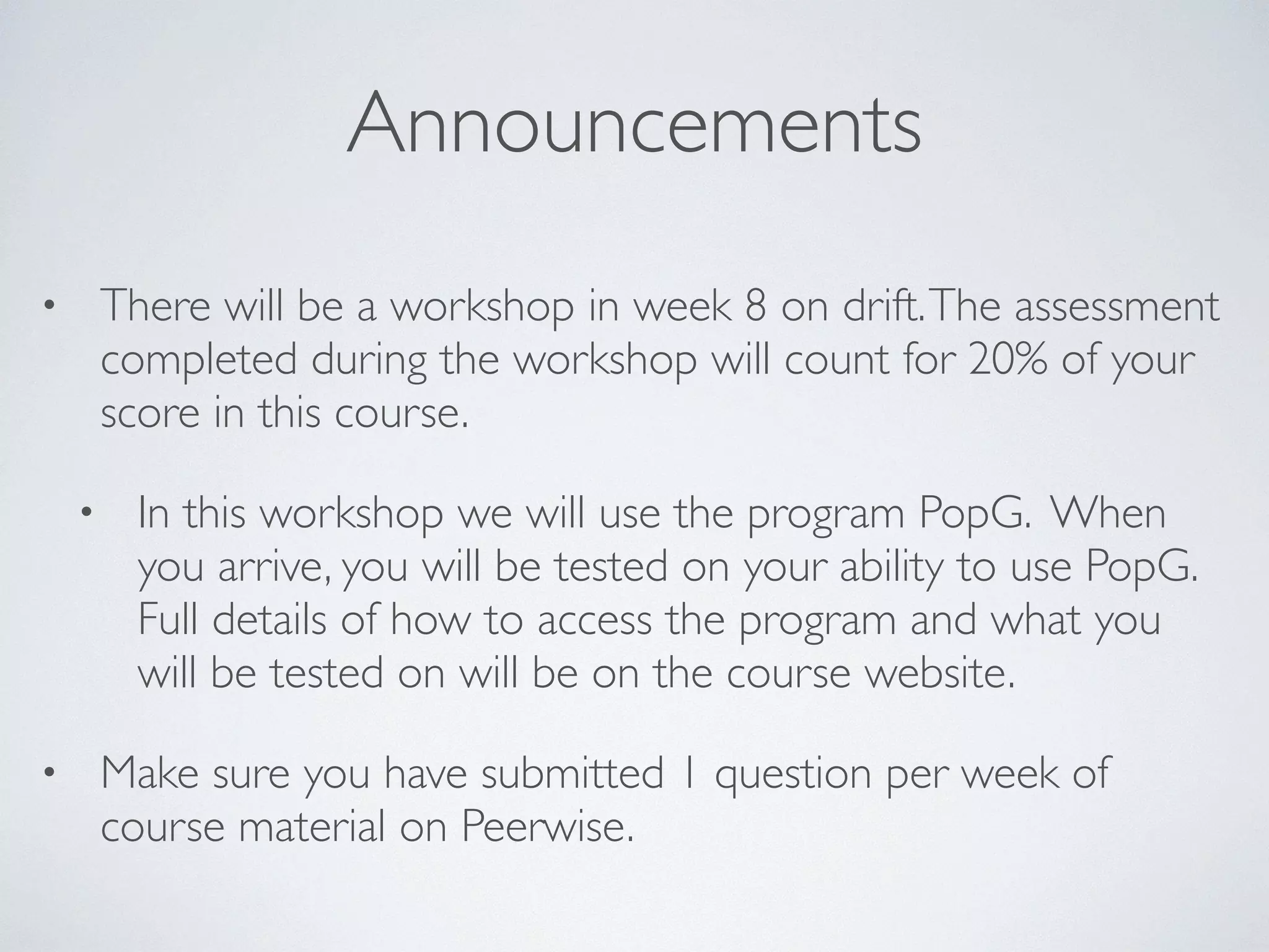 Announcements 
• There will be a workshop in week 8 on drift. The assessment 
completed during the workshop will count for 20% of your 
score in this course. 
• In this workshop we will use the program PopG. When 
you arrive, you will be tested on your ability to use PopG. 
Full details of how to access the program and what you 
will be tested on will be on the course website. 
• Make sure you have submitted 1 question per week of 
course material on Peerwise. 
