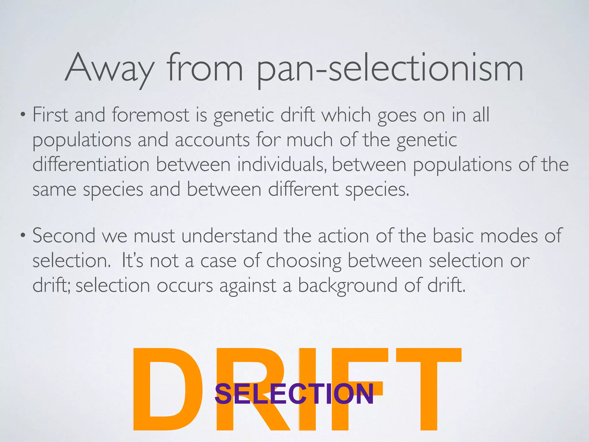 Away from pan-selectionism 
• First and foremost is genetic drift which goes on in all 
populations and accounts for much of the genetic 
differentiation between individuals, between populations of the 
same species and between different species. 
• Second we must understand the action of the basic modes of 
selection. It’s not a case of choosing between selection or 
drift; selection occurs against a background of drift. 
DRSELECITFION T 
 