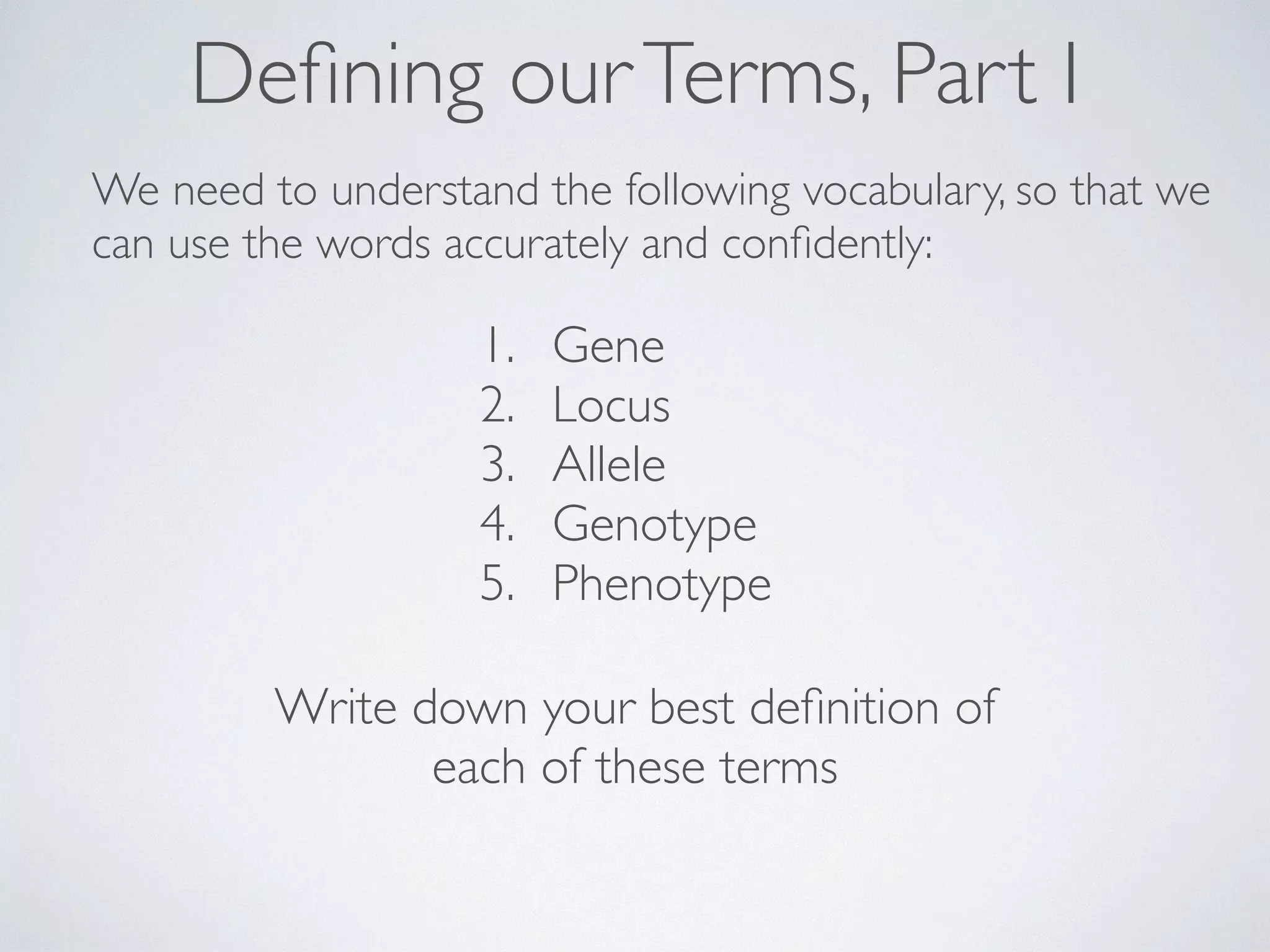 Defining our Terms, Part I 
We need to understand the following vocabulary, so that we 
can use the words accurately and confidently: 
1. Gene 
2. Locus 
3. Allele 
4. Genotype 
5. Phenotype 
Write down your best definition of 
each of these terms 
 