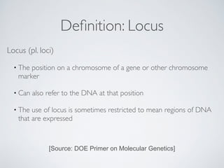 Definition: Locus 
Locus (pl. loci) 
• The position on a chromosome of a gene or other chromosome 
marker 
• Can also refer to the DNA at that position 
• The use of locus is sometimes restricted to mean regions of DNA 
that are expressed 
[Source: DOE Primer on Molecular Genetics] 
 