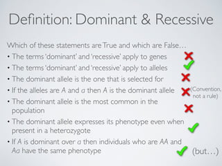 Definition: Dominant & Recessive 
Which of these statements are True and which are False… 
• The terms ‘dominant’ and ‘recessive’ apply to genes 
• The terms ‘dominant’ and ‘recessive’ apply to alleles 
• The dominant allele is the one that is selected for 
• If the alleles are A and a then A is the dominant allele 
• The dominant allele is the most common in the 
population 
• The dominant allele expresses its phenotype even when 
present in a heterozygote 
• If A is dominant over a then individuals who are AA and 
Aa have the same phenotype (but…) 
(Convention, 
not a rule) 
 