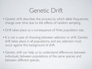 Genetic Drift 
• Genetic drift describes the process by which allele frequencies 
change over time due to the effects of random sampling. 
• Drift takes place as a consequence of finite population size. 
• It is not a case of choosing between selection or drift. Genetic 
drift takes place in all populations, and any selection must 
occur against this background of drift. 
• Genetic drift can help us to understand differences between 
individuals, between populations of the same species and 
between different species. 
 