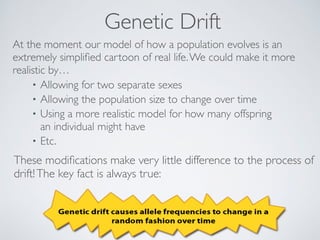 Genetic Drift 
At the moment our model of how a population evolves is an 
extremely simplified cartoon of real life. We could make it more 
realistic by… 
• Allowing for two separate sexes 
• Allowing the population size to change over time 
• Using a more realistic model for how many offspring 
an individual might have 
• Etc. 
These modifications make very little difference to the process of 
drift! The key fact is always true: 
 