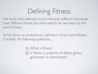 Defining Fitness 
We know that selection occurs because different individuals 
have different fitness, but what exactly do we mean by this 
word fitness? 
Write down an evolutionary definition of the word fitness. 
Consider the following questions… 
1) What is fitness? 
2) Is fitness a property of alleles, genes, 
genotypes or phenotypes? 
! 
 