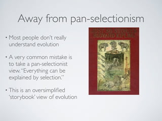 Away from pan-selectionism 
• Most people don’t really 
understand evolution 
• A very common mistake is 
to take a pan-selectionist 
view. “Everything can be 
explained by selection.” 
• This is an oversimplified 
‘storybook’ view of evolution 
 