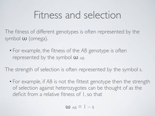 Fitness and selection 
The fitness of different genotypes is often represented by the 
symbol ω (omega). 
• For example, the fitness of the AB genotype is often 
represented by the symbol ω AB 
The strength of selection is often represented by the symbol s. 
• For example, if AB is not the fittest genotype then the strength 
of selection against heterozygotes can be thought of as the 
deficit from a relative fitness of 1, so that 
ω AB = 1 – s 
 