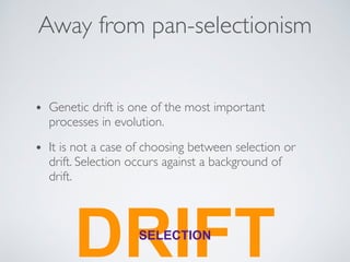Away from pan-selectionism 
• Genetic drift is one of the most important 
processes in evolution. 
• It is not a case of choosing between selection or 
drift. Selection occurs against a background of 
drift. 
DRSELECITIFON T 
 