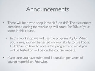 Announcements 
• There will be a workshop in week 8 on drift. The assessment 
completed during the workshop will count for 20% of your 
score in this course. 
• In this workshop we will use the program PopG. When 
you arrive, you will be tested on your ability to use PopG. 
Full details of how to access the program and what you 
will be tested on will be on the course website. 
• Make sure you have submitted 1 question per week of 
course material on Peerwise. 

