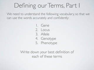 Defining our Terms, Part I 
We need to understand the following vocabulary, so that we 
can use the words accurately and confidently: 
1. Gene 
2. Locus 
3. Allele 
4. Genotype 
5. Phenotype 
Write down your best definition of 
each of these terms 
 