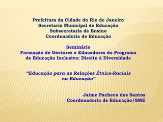 Prefeitura da Cidade do Rio de Janeiro
Secretaria Municipal de Educação
Subsecretaria de Ensino
Coordenadoria de Educação
Seminário
Formação de Gestores e Educadores do Programa
de Educação Inclusiva: Direito à Diversidade
“Educação para as Relações Étnico-Raciais
na Educação”
Jaime Pacheco dos Santos
Coordenadoria de Educação/SME
 