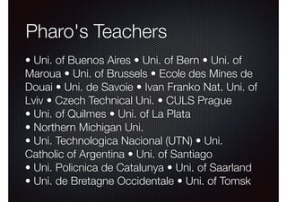 Pharo's Teachers 
• Uni. of Buenos Aires • Uni. of Bern • Uni. of 
Maroua • Uni. of Brussels • Ecole des Mines de 
Douai • Uni. de Savoie • Ivan Franko Nat. Uni. of 
Lviv • Czech Technical Uni. • CULS Prague 
• Uni. of Quilmes • Uni. of La Plata 
• Northern Michigan Uni. 
• Uni. Technologica Nacional (UTN) • Uni. 
Catholic of Argentina • Uni. of Santiago 
• Uni. Policnica de Catalunya • Uni. of Saarland 
• Uni. de Bretagne Occidentale • Uni. of Tomsk 
 