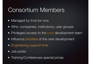 Consortium Members 
Managed by Inria for now 
Who: companies, institutions, user groups 
Privileged access to the core development team 
Influence priorities of the next development 
Engineering support time 
Job posts 
Training/Conferences special prices 
 