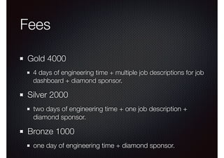 Fees 
Gold 4000 
4 days of engineering time + multiple job descriptions for job 
dashboard + diamond sponsor. 
Silver 2000 
two days of engineering time + one job description + 
diamond sponsor. 
Bronze 1000 
one day of engineering time + diamond sponsor. 
 