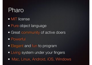 Pharo 
MIT license 
Pure object language 
Great community of active doers 
Powerful 
Elegant and fun to program 
Living system under your fingers 
Mac, Linux, Android, iOS, Windows 
 