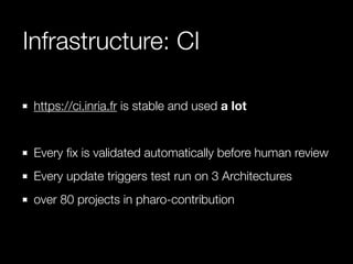 Infrastructure: CI 
https://ci.inria.fr is stable and used a lot 
! 
Every fix is validated automatically before human review 
Every update triggers test run on 3 Architectures 
over 80 projects in pharo-contribution 
 