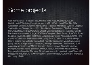 Some projects 
Web frameworks - Seaside, iliad, HTTP2, Tide, Aida, Mustache, Oauth, 
WebSocket CSS styling Format parsers - XML, HTML, NeoJSON, NeoCSV. 
Application Security, Graphics frameworks - Roassal, Mondrian, EyeSee, GraphET, 
Tool builders - Glamour, Spec, XUL, MacNative, Databases - DBXTalk, Mongo, 
Riak, CouchDB, MySql, PunQLite. Object-Oriented databases - Magma, Goods. 
Database abstraction - Voyage, ROE MetaCompiler - Petit Parser, SmaCC - Proxy, 
Logging - SystemLogger, Toothpick, SimpleLogger Units: Aconcagua, Units Time - 
Chronos Calendars, Timezones Productivity Tools - Codecritics, Refactorings, 
Cherry picking merge tools: merge tool, Komitter Versionner, Mock frameworks 
(baby mock), PDFgeneration - Artefact, Testing frameworks - PhExample, SUnit 
Assembly generation: ASMJIT, Integration Tools: Hudson, Alternate window 
manager, Games: Tetris, Sokoban, Miner, Chess, CrossWords MetaModeling 
Frameworks - Magritte, Platypus, Cloud deployement - cloudfork cloudPharo, 3D: 
Roassal3d, NBOpenGL, JVM connection Bio informatics, ODE solvers, Interactive 
Geometry - DrGeo… 
 