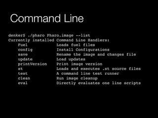 Command Line 
denker$ ./pharo Pharo.image --list! 
Currently installed Command Line Handlers:! 
Fuel Loads fuel files! 
config Install Configurations! 
save Rename the image and changes file! 
update Load updates! 
printVersion Print image version! 
st Loads and executes .st source files! 
test A command line test runner! 
clean Run image cleanup! 
eval Directly evaluates one line scripts! 
! 
 