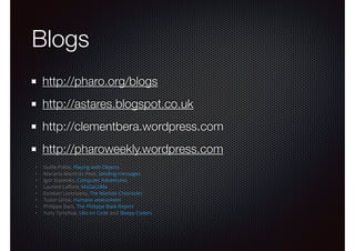 Blogs 
http://pharo.org/blogs 
http://astares.blogspot.co.uk 
http://clementbera.wordpress.com 
http://pharoweekly.wordpress.com 
• Guille Polito, Playing with Objects 
• Mariano Martinez Peck, Sending messages 
• Igor Stasenko, Computer Adventures 
• Laurent Laffont, MaGaLoMa 
• Esteban Lorenzano, The Martian Chronicles 
• Tudor Girba, Humane assessment 
• Philippe Back, The Philippe Back Report 
• Yuriy Tymchuk, Uko on Code and Sleepy Coders 
 