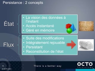 16
© OCTO 2014
Persistance : 2 concepts
État
• La vision des données à
l’instant
• Accès instantané
• Géré en mémoire
Flux
• Suite des modifications
• Intégralement rejouable
• Persistant
• Reconstitution de l’état
16
 