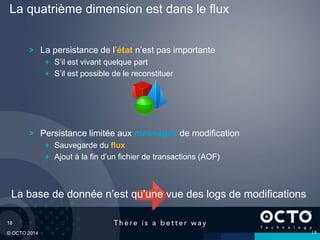 18
© OCTO 2014
La quatrième dimension est dans le flux
La persistance de l’état n’est pas importante
S’il est vivant quelque part
S’il est possible de le reconstituer
Persistance limitée aux messages de modification
Sauvegarde du flux
Ajout à la fin d’un fichier de transactions (AOF)
18
La base de donnée n’est qu’une vue des logs de modifications
 