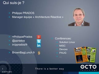 2
© OCTO 2014
Philippe PRADOS
Manager équipe « Architecture Réactive »
+PhilippePrados
@pprados
in/pprados/fr
BrownBagLunch.fr
Qui suis-je ?
Conférences:
Solution Linux
MISC
Devoxx
PAUG
…
 