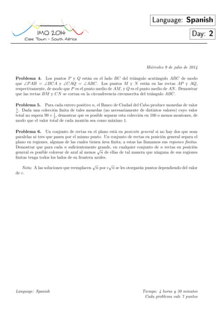 Language: Spanish
Day: 2
Miércoles 9 de julio de 2014
Problema 4. Los puntos P y Q están en el lado BC del triángulo acutángulo ABC de modo
que ∠PAB = ∠BCA y ∠CAQ = ∠ABC. Los puntos M y N están en las rectas AP y AQ,
respectivamente, de modo que P es el punto medio de AM, y Q es el punto medio de AN. Demostrar
que las rectas BM y CN se cortan en la circunferencia circunscrita del triángulo ABC.
Problema 5. Para cada entero positivo n, el Banco de Ciudad del Cabo produce monedas de valor
1
n
. Dada una colección ﬁnita de tales monedas (no necesariamente de distintos valores) cuyo valor
total no supera 99 + 1
2
, demostrar que es posible separar esta colección en 100 o menos montones, de
modo que el valor total de cada montón sea como máximo 1.
Problema 6. Un conjunto de rectas en el plano está en posición general si no hay dos que sean
paralelas ni tres que pasen por el mismo punto. Un conjunto de rectas en posición general separa el
plano en regiones, algunas de las cuales tienen área ﬁnita; a estas las llamamos sus regiones ﬁnitas.
Demostrar que para cada n suﬁcientemente grande, en cualquier conjunto de n rectas en posición
general es posible colorear de azul al menos
√
n de ellas de tal manera que ninguna de sus regiones
ﬁnitas tenga todos los lados de su frontera azules.
Nota: A las soluciones que reemplacen
√
n por c
√
n se les otorgarán puntos dependiendo del valor
de c.
Language: Spanish Tiempo: 4 horas y 30 minutos
Cada problema vale 7 puntos
 