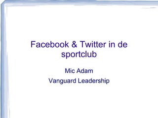 Facebook & Twitter in de 
sportclub 
Mic Adam 
Vanguard Leadership 
 