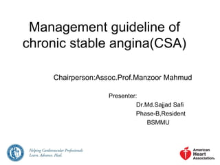 Management guideline of
chronic stable angina(CSA)
Chairperson:Assoc.Prof.Manzoor Mahmud
Presenter:
Dr.Md.Sajjad Safi
Phase-B,Resident
BSMMU
 