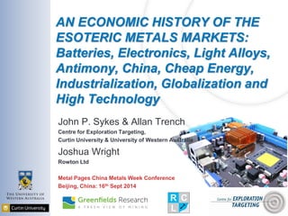 AN ECONOMIC HISTORY OF THE ESOTERIC METALS MARKETS: Batteries, Electronics, Light Alloys, Antimony, China, Cheap Energy, Industrialization, Globalization and High Technology 
John P. Sykes & Allan Trench 
Centre for Exploration Targeting, 
Curtin University & University of Western Australia 
Joshua Wright 
Rowton Ltd 
Metal Pages China Metals Week Conference 
Beijing, China: 16th Sept 2014  