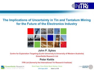 The Implications of Uncertainty in Tin and Tantalum Mining
for the Future of the Electronics Industry
John P. Sykes
Centre for Exploration Targeting (Curtin University & University of Western Australia)
Greenfields Research Ltd
Peter Kettle
ITRI Ltd (formerly the International Tin Research Institute)
 