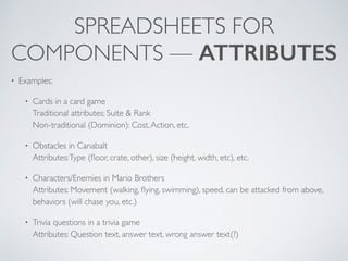 SPREADSHEETS FOR 
COMPONENTS — ATTRIBUTES 
• Examples: 
• Cards in a card game 
Traditional attributes: Suite & Rank 
Non-traditional (Dominion): Cost, Action, etc. 
• Obstacles in Canabalt 
Attributes: Type (floor, crate, other), size (height, width, etc), etc. 
• Characters/Enemies in Mario Brothers 
Attributes: Movement (walking, flying, swimming), speed, can be attacked from above, 
behaviors (will chase you, etc.) 
• Trivia questions in a trivia game 
Attributes: Question text, answer text, wrong answer text(?) 
 