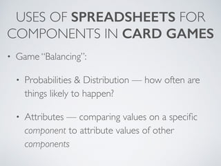 USES OF SPREADSHEETS FOR 
COMPONENTS IN CARD GAMES 
• Game “Balancing”: 
• Probabilities & Distribution — how often are 
things likely to happen? 
• Attributes — comparing values on a specific 
component to attribute values of other 
components 
 