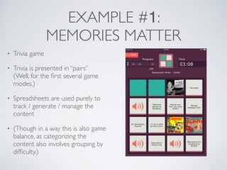 EXAMPLE #1: 
MEMORIES MATTER 
• Trivia game 
• Trivia is presented in “pairs” 
(Well, for the first several game 
modes.) 
• Spreadsheets are used purely to 
track / generate / manage the 
content 
• (Though in a way this is also game 
balance, as categorizing the 
content also involves grouping by 
difficulty.) 
 