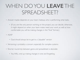 WHEN DO YOU LEAVE THE 
SPREADSHEET? 
• Answer maybe depends on your team makeup, who is performing what tasks. 
• (If you are the only person working on the project, you can decide, otherwise, 
it might depend on when your team mates need your work, as well as how 
comfortable you will be making changes in the “final” format.) 
• ASAP 
• Goal should always be to get to a “playable” version 
• Versioning is probably a concern, especially for complex systems 
• Shorter round-trip between game and spreadsheet is desirable 
• You WILL end up making changes in one and forgetting 
 