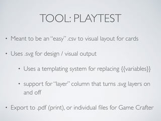TOOL: PLAYTEST 
• Meant to be an “easy” .csv to visual layout for cards 
• Uses .svg for design / visual output 
• Uses a templating system for replacing {{variables}} 
• support for “layer” column that turns .svg layers on 
and off 
• Export to .pdf (print), or individual files for Game Crafter 
 