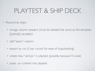 PLAYTEST & SHIP DECK 
• Round trip steps: 
• munge column headers (must be labeled the same as the template 
{{name}} variables) 
• add “layers” column 
• export as .csv (I use .csv.txt, for ease of copy/pasting) 
• create new “version” in playtest (possibly because I’m anal) 
• paste .csv content into playtest 
 